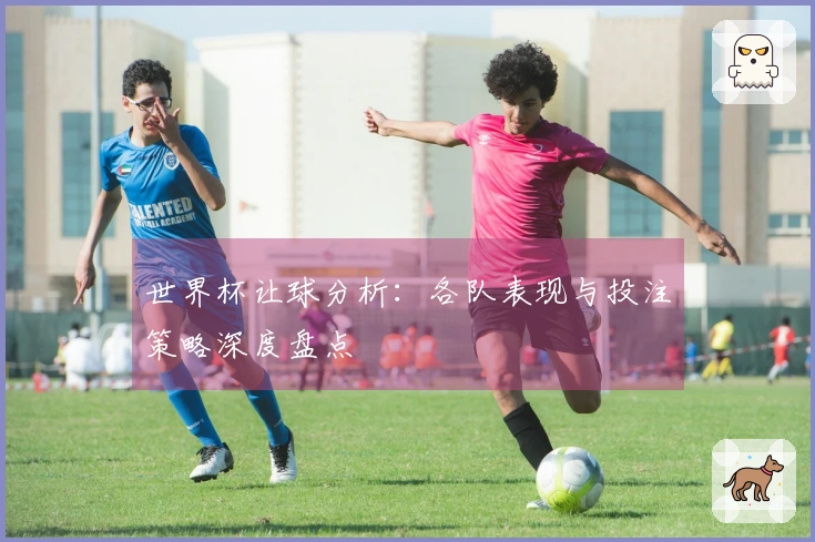 世界杯让球分析：各队表现与投注策略深度盘点