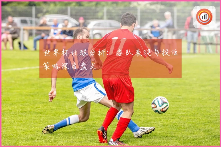 世界杯让球分析：各队表现与投注策略深度盘点